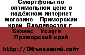 Смартфоны по оптимальной цене в надёжном интернет-магазине - Приморский край, Владивосток г. Бизнес » Услуги   . Приморский край